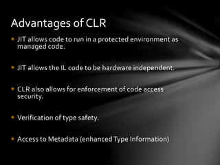 Advantages of CLR 
 JIT allows code to run in a protected environment as 
managed code. 
 JIT allows the IL code to be hardware independent. 
 CLR also allows for enforcement of code access 
security. 
 Verification of type safety. 
 Access to Metadata (enhanced Type Information) 
 