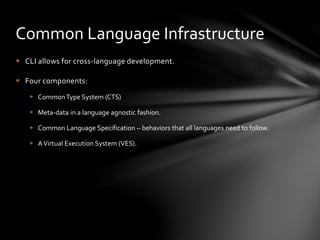 Common Language Infrastructure 
 CLI allows for cross-language development. 
 Four components: 
 Common Type System (CTS) 
 Meta-data in a language agnostic fashion. 
 Common Language Specification – behaviors that all languages need to follow. 
 A Virtual Execution System (VES). 
 