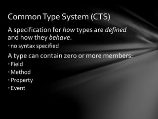 Common Type System (CTS) 
A specification for how types are defined 
and how they behave. 
• no syntax specified 
A type can contain zero or more members: 
• Field 
•Method 
• Property 
• Event 
 