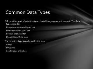Common Data Types 
CLR provides a set of primitive types that all languages must support. The data 
types include: 
• Integer—three types 16/32/64 bits 
• Float—two types: 32/64 bits 
• Boolean and Character 
• Date/time and Time span 
The primitive types can be collected into 
• Arrays 
• Structures 
• Combination of the two 
 