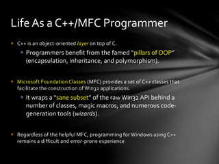 Life As a C++/MFC Programmer 
 C++ is an object-oriented layer on top of C. 
 Programmers benefit from the famed “pillars of OOP” 
(encapsulation, inheritance, and polymorphism). 
 Microsoft Foundation Classes (MFC) provides a set of C++ classes that 
facilitate the construction of Win32 applications. 
 It wraps a “sane subset” of the raw Win32 API behind a 
number of classes, magic macros, and numerous code-generation 
tools (wizards). 
 Regardless of the helpful MFC, programming for Windows using C++ 
remains a difficult and error-prone experience 
 