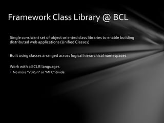 Framework Class Library @ BCL 
Single consistent set of object oriented class libraries to enable building 
distributed web applications (Unified Classes) 
Built using classes arranged across logical hierarchical namespaces 
Work with all CLR languages 
• No more “VBRun” or “MFC” divide 
 