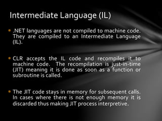Intermediate Language (IL) 
 .NET languages are not compiled to machine code. 
They are compiled to an Intermediate Language 
(IL). 
 CLR accepts the IL code and recompiles it to 
machine code. The recompilation is just-in-time 
(JIT) meaning it is done as soon as a function or 
subroutine is called. 
 The JIT code stays in memory for subsequent calls. 
In cases where there is not enough memory it is 
discarded thus making JIT process interpretive. 
 