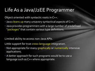 Life As a Java/J2EE Programmer 
Object oriented with syntactic roots in C++. 
• Java cleans up many unsavory syntactical aspects of C++. 
• Java provides programmers with a large number of predefined 
“packages” that contain various type definitions. 
Limited ability to access non-Java APIs. 
Little support for true cross-language integration. 
• Not appropriate for many graphically or numerically intensive 
applications. 
• A better approach for such programs would be to use a 
language such as C++ where appropriate. 
 