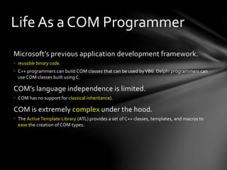 Life As a COM Programmer 
Microsoft’s previous application development framework. 
• reusable binary code. 
• C++ programmers can build COM classes that can be used by VB6. Delphi programmers can 
use COM classes built using C. 
COM’s language independence is limited. 
• COM has no support for classical inheritance). 
COM is extremely complex under the hood. 
• The Active Template Library (ATL) provides a set of C++ classes, templates, and macros to 
ease the creation of COM types. 
 
