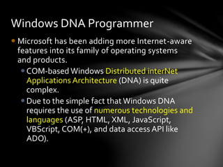 Windows DNA Programmer 
 Microsoft has been adding more Internet-aware 
features into its family of operating systems 
and products. 
COM-based Windows Distributed interNet 
Applications Architecture (DNA) is quite 
complex. 
 Due to the simple fact that Windows DNA 
requires the use of numerous technologies and 
languages (ASP, HTML, XML, JavaScript, 
VBScript, COM(+), and data access API like 
ADO). 
 