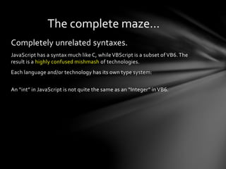 The complete maze… 
Completely unrelated syntaxes. 
JavaScript has a syntax much like C, while VBScript is a subset of VB6. The 
result is a highly confused mishmash of technologies. 
Each language and/or technology has its own type system: 
An “int” in JavaScript is not quite the same as an “Integer” in VB6. 
 