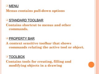  MENU
Menus contains pull-down options
 STANDARD TOOLBAR
Contains shortcut to menus and other
commands.
 PROPERTY BAR
A context sensitive toolbar that shows
commands relating the active tool or object.
 TOOLBOX
Contains tools for creating, filling and
modifying objects in a drawing
 