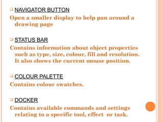  NAVIGATOR BUTTON
Open a smaller display to help pan around a
drawing page
 STATUS BAR
Contains information about object properties
such as type, size, colour, fill and resolution.
It also shows the current mouse position.
 COLOUR PALETTE
Contains colour swatches.
 DOCKER
Contains available commands and settings
relating to a specific tool, effect or task.
 