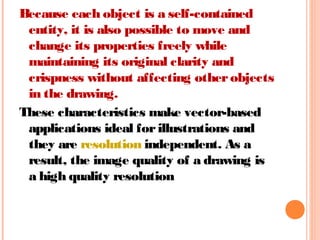 Because each object is a self-contained
entity, it is also possible to move and
change its properties freely while
maintaining its original clarity and
crispness without affecting otherobjects
in the drawing.
These characteristics make vector-based
applications ideal forillustrations and
they are resolution independent. As a
result, the image quality of a drawing is
a high quality resolution
 