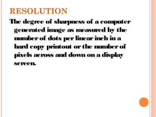 RESOLUTION
The degree of sharpness of a computer
generated image as measured by the
numberof dots perlinearinch in a
hard copy printout orthe numberof
pixels across and down on a display
screen.
 