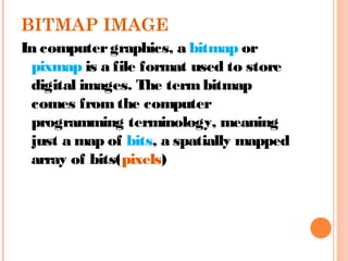 BITMAP IMAGE
In computergraphics, a bitmap or
pixmap is a file format used to store
digital images. The termbitmap
comes fromthe computer
programming terminology, meaning
just a map of bits, a spatially mapped
array of bits(pixels)
 