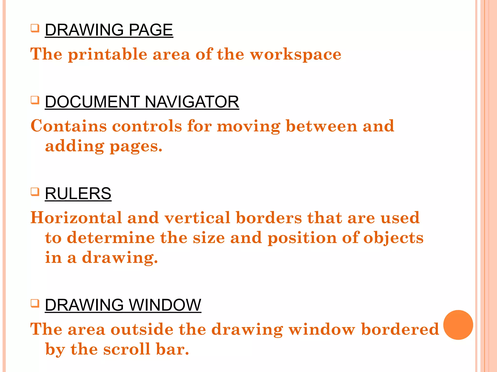  DRAWING PAGE
The printable area of the workspace
 DOCUMENT NAVIGATOR
Contains controls for moving between and
adding pages.
 RULERS
Horizontal and vertical borders that are used
to determine the size and position of objects
in a drawing.
 DRAWING WINDOW
The area outside the drawing window bordered
by the scroll bar.
 