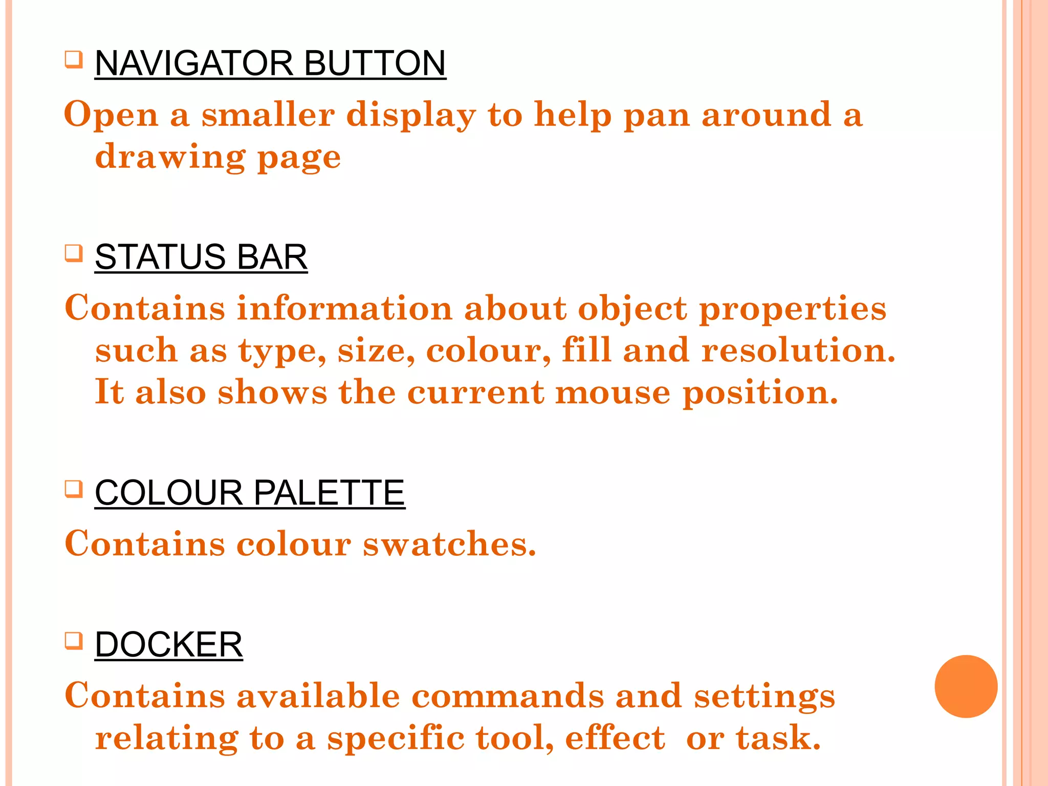  NAVIGATOR BUTTON
Open a smaller display to help pan around a
drawing page
 STATUS BAR
Contains information about object properties
such as type, size, colour, fill and resolution.
It also shows the current mouse position.
 COLOUR PALETTE
Contains colour swatches.
 DOCKER
Contains available commands and settings
relating to a specific tool, effect or task.
 