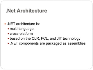.Net Architecture 
 .NET architecture is: 
 multi-language 
 cross-platform 
 based on the CLR, FCL, and JIT technology 
 .NET components are packaged as assemblies 
 