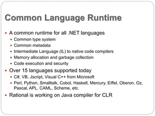 Common Language Runtime 
 A common runtime for all .NET languages 
 Common type system 
 Common metadata 
 Intermediate Language (IL) to native code compilers 
 Memory allocation and garbage collection 
 Code execution and security 
 Over 15 languages supported today 
 C#, VB, Jscript, Visual C++ from Microsoft 
 Perl, Python, Smalltalk, Cobol, Haskell, Mercury, Eiffel, Oberon, Oz, 
Pascal, APL, CAML, Scheme, etc. 
 Rational is working on Java compiler for CLR 
 