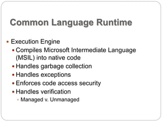 Common Language Runtime 
 Execution Engine 
 Compiles Microsoft Intermediate Language 
(MSIL) into native code 
 Handles garbage collection 
 Handles exceptions 
 Enforces code access security 
 Handles verification 
 Managed v. Unmanaged 
 