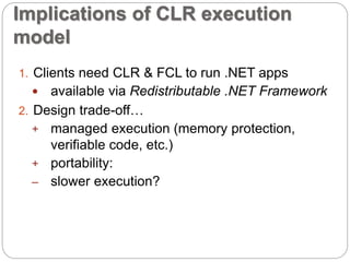 Implications of CLR execution 
model 
1. Clients need CLR & FCL to run .NET apps 
 available via Redistributable .NET Framework 
2. Design trade-off… 
+ managed execution (memory protection, 
verifiable code, etc.) 
+ portability: 
– slower execution? 
 