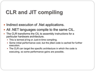 CLR and JIT compiling 
 Indirect execution of .Net applications. 
 All .NET languages compile to the same CIL. 
 The CLR transforms the CIL to assembly instructions for a 
particular hardware architecture. 
 This is termed jit’ing or Just-in-time compiling. 
 Some initial performance cost, but the jitted code is cached for further 
execution. 
 The CLR can target the specific architecture in which the code is 
executing, so some performance gains are possible. 
 