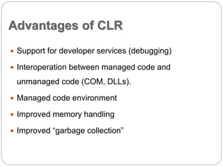Advantages of CLR 
 Support for developer services (debugging) 
 Interoperation between managed code and 
unmanaged code (COM, DLLs). 
 Managed code environment 
 Improved memory handling 
 Improved “garbage collection” 
 