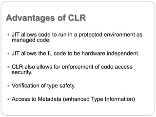 Advantages of CLR 
 JIT allows code to run in a protected environment as 
managed code. 
 JIT allows the IL code to be hardware independent. 
 CLR also allows for enforcement of code access 
security. 
 Verification of type safety. 
 Access to Metadata (enhanced Type Information) 
 