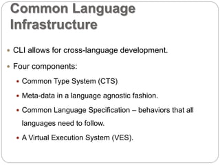 Common Language 
Infrastructure 
 CLI allows for cross-language development. 
 Four components: 
 Common Type System (CTS) 
 Meta-data in a language agnostic fashion. 
 Common Language Specification – behaviors that all 
languages need to follow. 
 A Virtual Execution System (VES). 
 