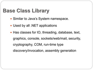 Base Class Library 
 Similar to Java’s System namespace. 
 Used by all .NET applications 
 Has classes for IO, threading, database, text, 
graphics, console, sockets/web/mail, security, 
cryptography, COM, run-time type 
discovery/invocation, assembly generation 
 