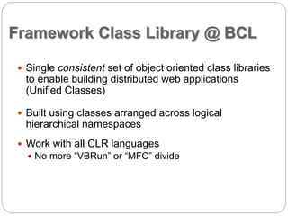Framework Class Library @ BCL 
 Single consistent set of object oriented class libraries 
to enable building distributed web applications 
(Unified Classes) 
 Built using classes arranged across logical 
hierarchical namespaces 
 Work with all CLR languages 
 No more “VBRun” or “MFC” divide 
 