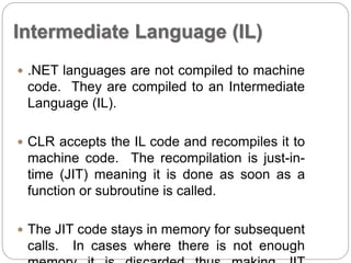 Intermediate Language (IL) 
 .NET languages are not compiled to machine 
code. They are compiled to an Intermediate 
Language (IL). 
 CLR accepts the IL code and recompiles it to 
machine code. The recompilation is just-in-time 
(JIT) meaning it is done as soon as a 
function or subroutine is called. 
 The JIT code stays in memory for subsequent 
calls. In cases where there is not enough 
memory it is discarded thus making JIT 
 