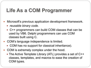Life As a COM Programmer 
 Microsoft’s previous application development framework. 
 reusable binary code. 
 C++ programmers can build COM classes that can be 
used by VB6. Delphi programmers can use COM 
classes built using C. 
 COM’s language independence is limited. 
 COM has no support for classical inheritance). 
 COM is extremely complex under the hood. 
 The Active Template Library (ATL) provides a set of C++ 
classes, templates, and macros to ease the creation of 
COM types. 
 