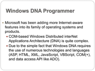 Windows DNA Programmer 
 Microsoft has been adding more Internet-aware 
features into its family of operating systems and 
products. 
 COM-based Windows Distributed interNet 
Applications Architecture (DNA) is quite complex. 
 Due to the simple fact that Windows DNA requires 
the use of numerous technologies and languages 
(ASP, HTML, XML, JavaScript, VBScript, COM(+), 
and data access API like ADO). 
 