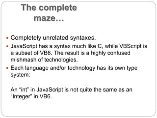 The complete 
maze… 
 Completely unrelated syntaxes. 
 JavaScript has a syntax much like C, while VBScript is 
a subset of VB6. The result is a highly confused 
mishmash of technologies. 
 Each language and/or technology has its own type 
system: 
An “int” in JavaScript is not quite the same as an 
“Integer” in VB6. 
 
