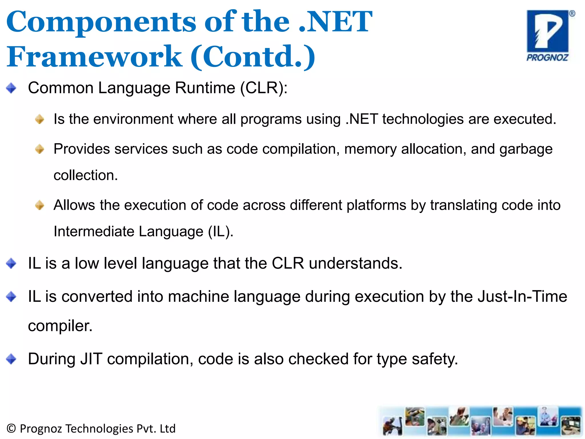 © Prognoz Technologies Pvt. Ltd
Common Language Runtime (CLR):
Is the environment where all programs using .NET technologies are executed.
Provides services such as code compilation, memory allocation, and garbage
collection.
Allows the execution of code across different platforms by translating code into
Intermediate Language (IL).
IL is a low level language that the CLR understands.
IL is converted into machine language during execution by the Just-In-Time
compiler.
During JIT compilation, code is also checked for type safety.
Components of the .NET
Framework (Contd.)
 