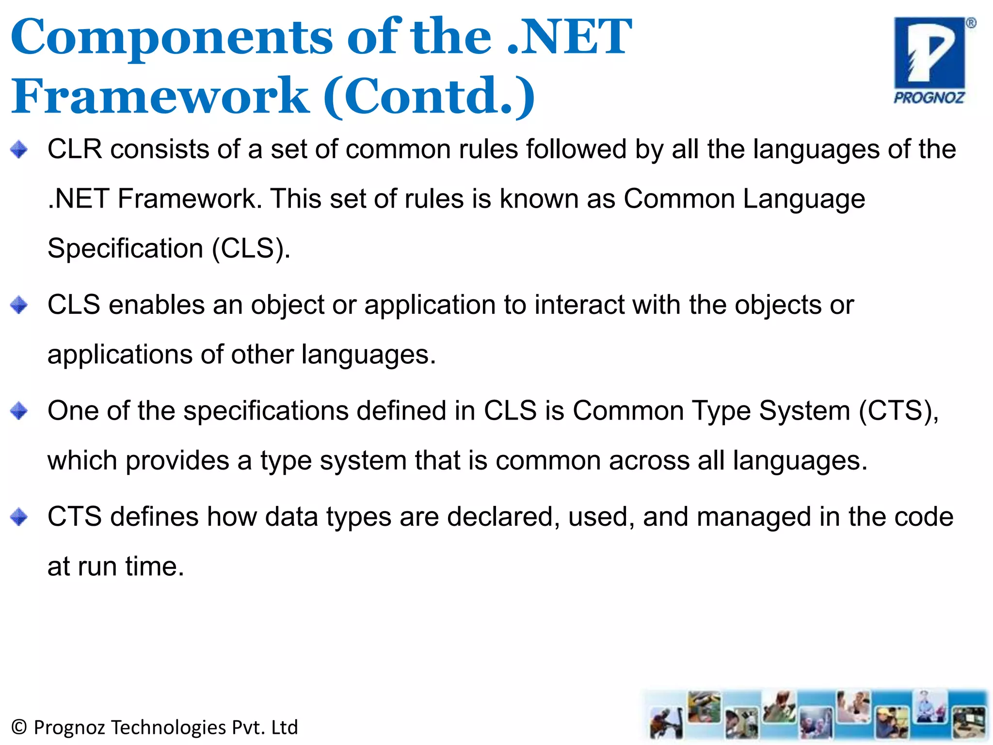 © Prognoz Technologies Pvt. Ltd
CLR consists of a set of common rules followed by all the languages of the
.NET Framework. This set of rules is known as Common Language
Specification (CLS).
CLS enables an object or application to interact with the objects or
applications of other languages.
One of the specifications defined in CLS is Common Type System (CTS),
which provides a type system that is common across all languages.
CTS defines how data types are declared, used, and managed in the code
at run time.
Components of the .NET
Framework (Contd.)
 