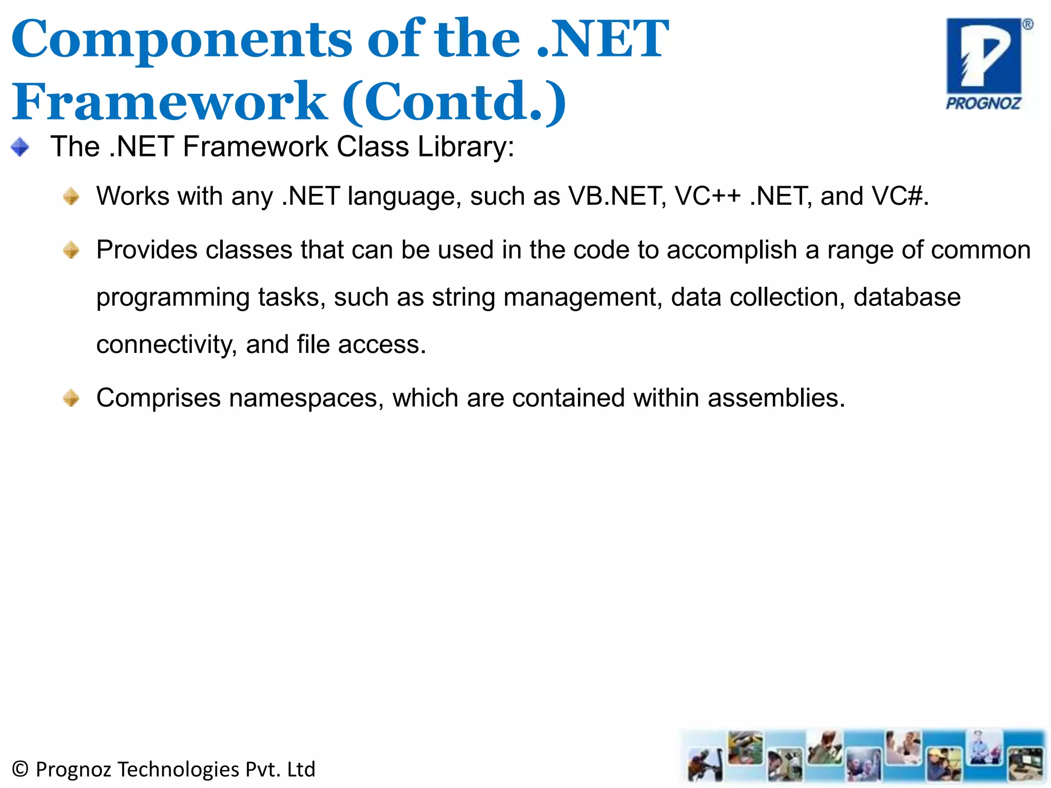 © Prognoz Technologies Pvt. Ltd
Components of the .NET
Framework (Contd.)
The .NET Framework Class Library:
Works with any .NET language, such as VB.NET, VC++ .NET, and VC#.
Provides classes that can be used in the code to accomplish a range of common
programming tasks, such as string management, data collection, database
connectivity, and file access.
Comprises namespaces, which are contained within assemblies.
 