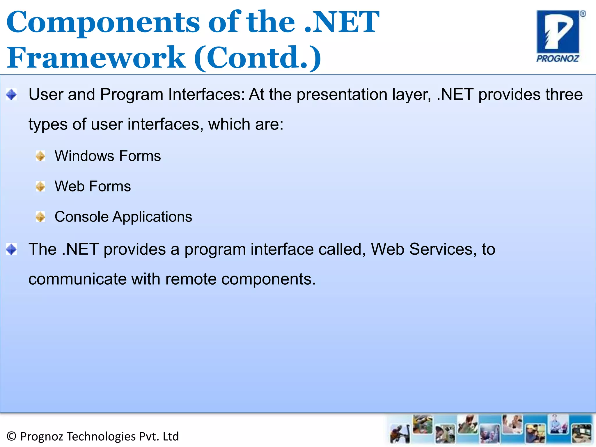 © Prognoz Technologies Pvt. Ltd
User and Program Interfaces: At the presentation layer, .NET provides three
types of user interfaces, which are:
Windows Forms
Web Forms
Console Applications
The .NET provides a program interface called, Web Services, to
communicate with remote components.
Components of the .NET
Framework (Contd.)
 
