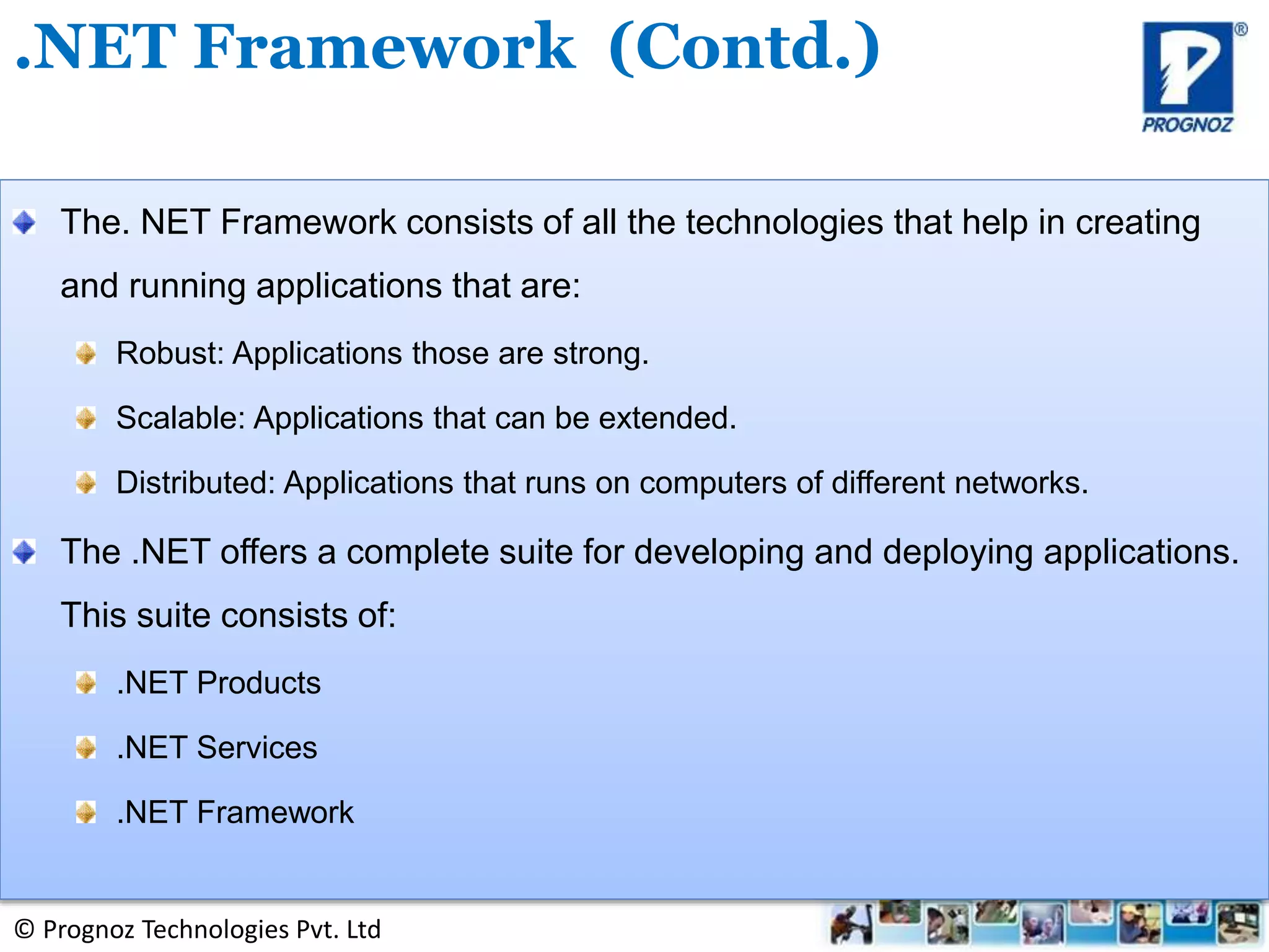 © Prognoz Technologies Pvt. Ltd
The. NET Framework consists of all the technologies that help in creating
and running applications that are:
Robust: Applications those are strong.
Scalable: Applications that can be extended.
Distributed: Applications that runs on computers of different networks.
The .NET offers a complete suite for developing and deploying applications.
This suite consists of:
.NET Products
.NET Services
.NET Framework
.NET Framework (Contd.)
 