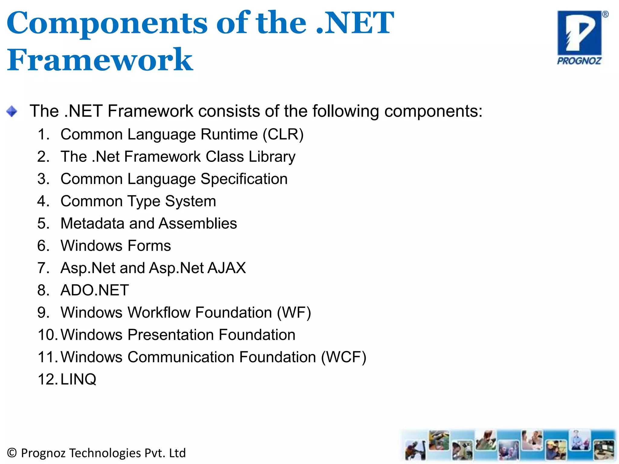 © Prognoz Technologies Pvt. Ltd
The .NET Framework consists of the following components:
1. Common Language Runtime (CLR)
2. The .Net Framework Class Library
3. Common Language Specification
4. Common Type System
5. Metadata and Assemblies
6. Windows Forms
7. Asp.Net and Asp.Net AJAX
8. ADO.NET
9. Windows Workflow Foundation (WF)
10.Windows Presentation Foundation
11.Windows Communication Foundation (WCF)
12.LINQ
Components of the .NET
Framework
 