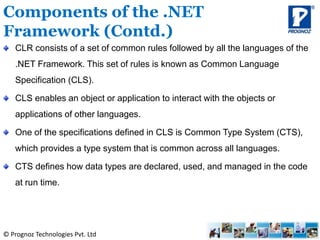 © Prognoz Technologies Pvt. Ltd
CLR consists of a set of common rules followed by all the languages of the
.NET Framework. This set of rules is known as Common Language
Specification (CLS).
CLS enables an object or application to interact with the objects or
applications of other languages.
One of the specifications defined in CLS is Common Type System (CTS),
which provides a type system that is common across all languages.
CTS defines how data types are declared, used, and managed in the code
at run time.
Components of the .NET
Framework (Contd.)
 