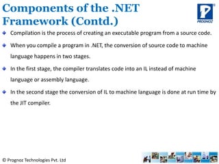 © Prognoz Technologies Pvt. Ltd
Compilation is the process of creating an executable program from a source code.
When you compile a program in .NET, the conversion of source code to machine
language happens in two stages.
In the first stage, the compiler translates code into an IL instead of machine
language or assembly language.
In the second stage the conversion of IL to machine language is done at run time by
the JIT compiler.
Components of the .NET
Framework (Contd.)
 