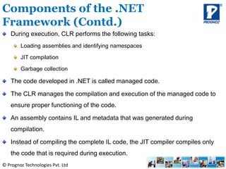 © Prognoz Technologies Pvt. Ltd
During execution, CLR performs the following tasks:
Loading assemblies and identifying namespaces
JIT compilation
Garbage collection
The code developed in .NET is called managed code.
The CLR manages the compilation and execution of the managed code to
ensure proper functioning of the code.
An assembly contains IL and metadata that was generated during
compilation.
Instead of compiling the complete IL code, the JIT compiler compiles only
the code that is required during execution.
Components of the .NET
Framework (Contd.)
 