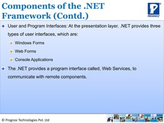 © Prognoz Technologies Pvt. Ltd
User and Program Interfaces: At the presentation layer, .NET provides three
types of user interfaces, which are:
Windows Forms
Web Forms
Console Applications
The .NET provides a program interface called, Web Services, to
communicate with remote components.
Components of the .NET
Framework (Contd.)
 