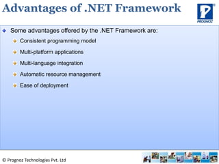 © Prognoz Technologies Pvt. Ltd
Some advantages offered by the .NET Framework are:
Consistent programming model
Multi-platform applications
Multi-language integration
Automatic resource management
Ease of deployment
Advantages of .NET Framework
 