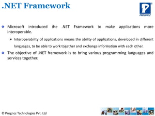 © Prognoz Technologies Pvt. Ltd
Microsoft introduced the .NET Framework to make applications more
interoperable.
 Interoperability of applications means the ability of applications, developed in different
languages, to be able to work together and exchange information with each other.
The objective of .NET framework is to bring various programming languages and
services together.
.NET Framework
 