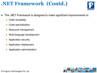 © Prognoz Technologies Pvt. Ltd
The .NET Framework is designed to make significant improvements in:
Code reusability
Code specialization
Resource management
Multi-language development
Application security
Application deployment
Application administration
.NET Framework (Contd.)
 