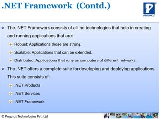 © Prognoz Technologies Pvt. Ltd
The. NET Framework consists of all the technologies that help in creating
and running applications that are:
Robust: Applications those are strong.
Scalable: Applications that can be extended.
Distributed: Applications that runs on computers of different networks.
The .NET offers a complete suite for developing and deploying applications.
This suite consists of:
.NET Products
.NET Services
.NET Framework
.NET Framework (Contd.)
 