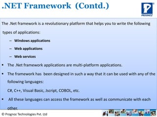 © Prognoz Technologies Pvt. Ltd
The .Net framework is a revolutionary platform that helps you to write the following
types of applications:
– Windows applications
– Web applications
– Web services
 The .Net framework applications are multi-platform applications.
 The framework has been designed in such a way that it can be used with any of the
following languages:
C#, C++, Visual Basic, Jscript, COBOL, etc.
 All these languages can access the framework as well as communicate with each
other.
.NET Framework (Contd.)
 