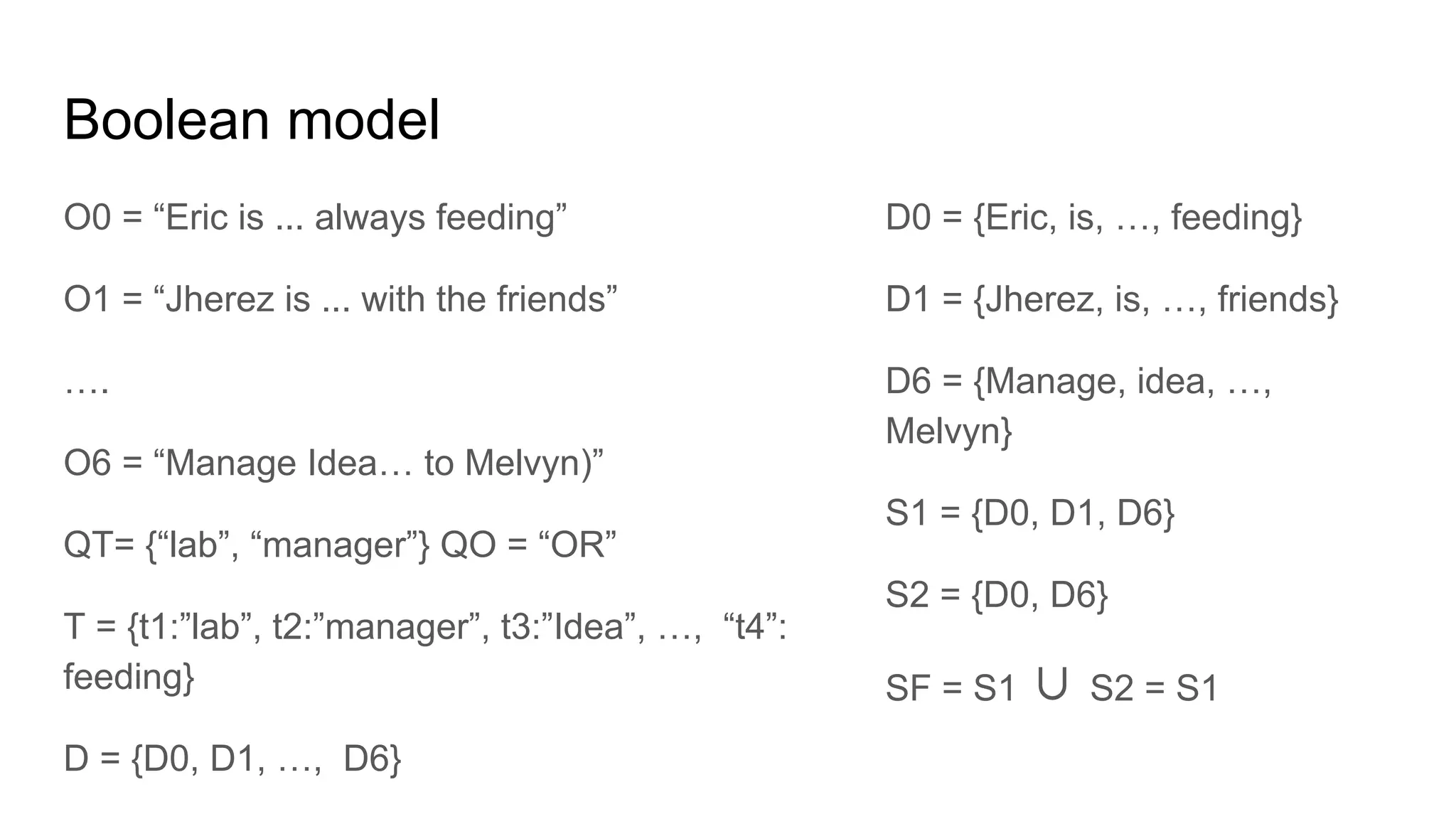 Boolean model
O0 = “Eric is ... always feeding”
O1 = “Jherez is ... with the friends”
….
O6 = “Manage Idea… to Melvyn)”
QT= {“lab”, “manager”} QO = “OR”
T = {t1:”lab”, t2:”manager”, t3:”Idea”, …, “t4”:
feeding}
D = {D0, D1, …, D6}
D0 = {Eric, is, …, feeding}
D1 = {Jherez, is, …, friends}
D6 = {Manage, idea, …,
Melvyn}
S1 = {D0, D1, D6}
S2 = {D0, D6}
SF = S1 ∪ S2 = S1
 