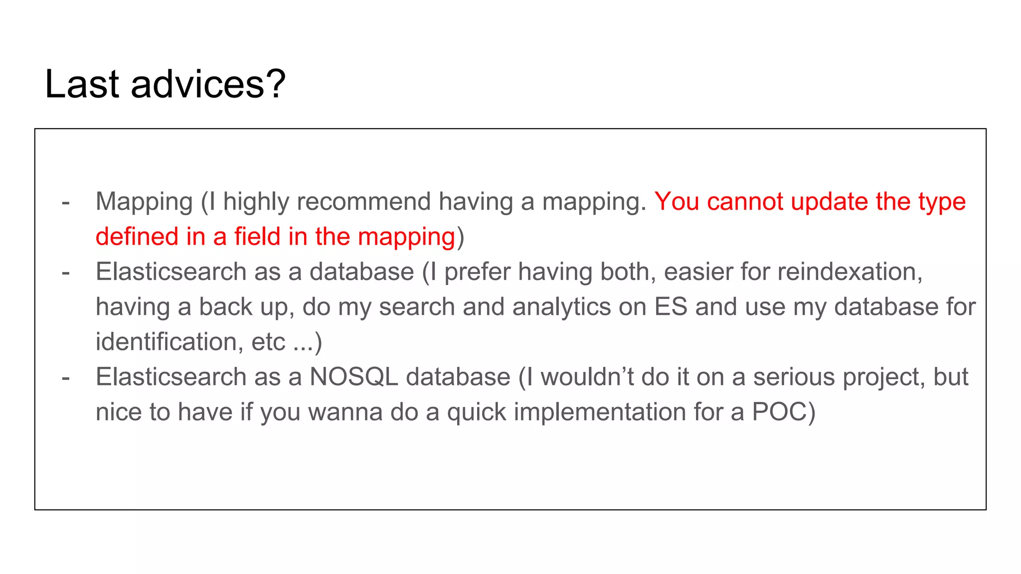 Last advices?
- Mapping (I highly recommend having a mapping. You cannot update the type
defined in a field in the mapping)
- Elasticsearch as a database (I prefer having both, easier for reindexation,
having a back up, do my search and analytics on ES and use my database for
identification, etc ...)
- Elasticsearch as a NOSQL database (I wouldn’t do it on a serious project, but
nice to have if you wanna do a quick implementation for a POC)
 