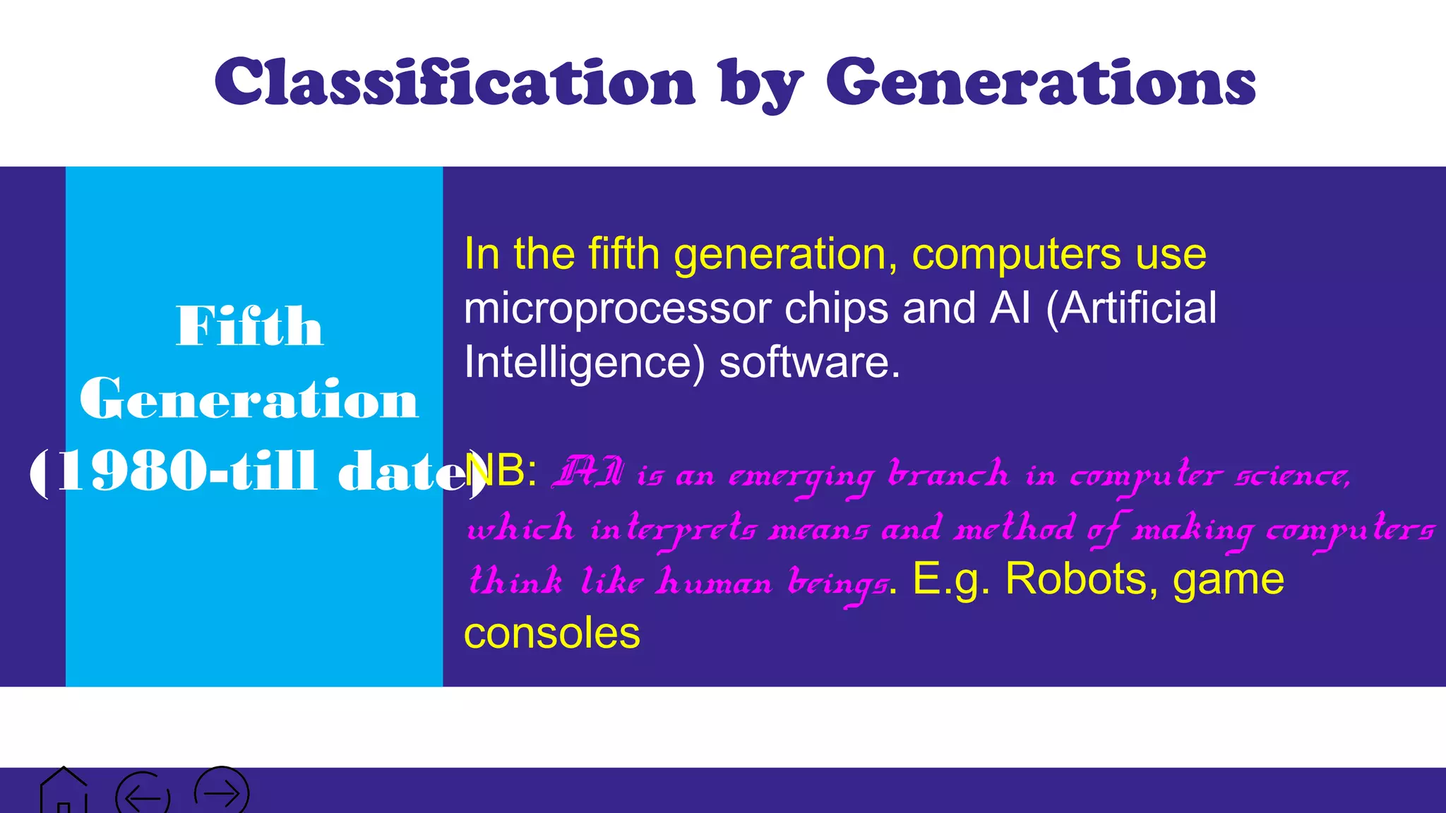 Classification by Generations
Fifth
Generation
(1980-till date)
In the fifth generation, computers use
microprocessor chips and AI (Artificial
Intelligence) software.
NB: AI is an emerging branch in computer science,
which interprets means and method of making computers
think like human beings. E.g. Robots, game
consoles
 